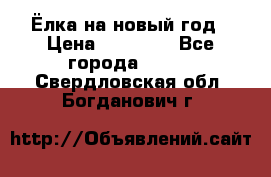 Ёлка на новый год › Цена ­ 30 000 - Все города  »    . Свердловская обл.,Богданович г.